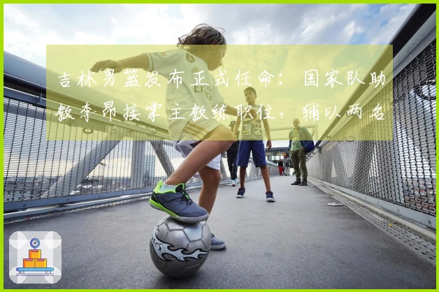 吉林男篮发布正式任命：国家队助教李昂接掌主教练职位，辅以两名洋助教与新副董事长出任